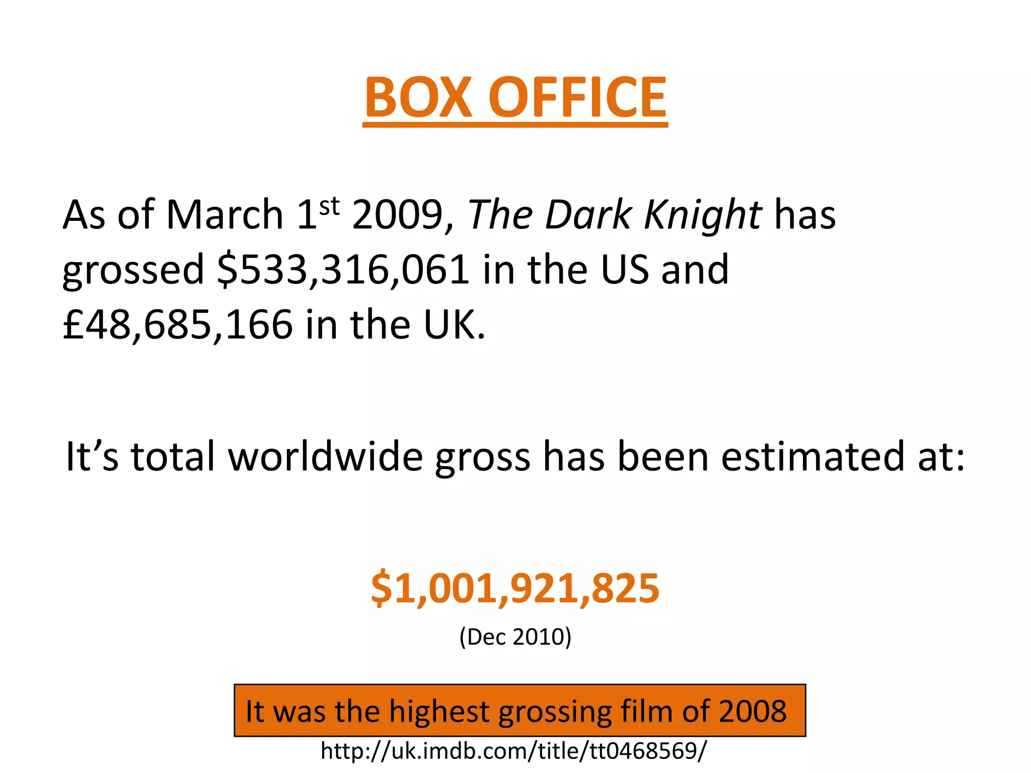 BOX OFFICE
As of March 1st 2009, The Dark Knight has
grossed $533,316,061 in the US and
£48,685,166 in the UK.
It’s total worldwide gross has been estimated at:
$1,001,921,825
(Dec 2010)
It was the highest grossing film of 2008
http://uk.imdb.com/title/tt0468569/
 
