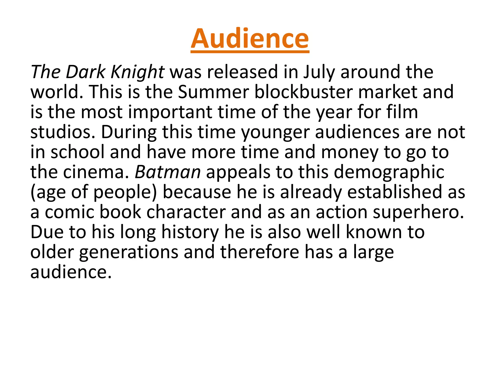 Audience
The Dark Knight was released in July around the
world. This is the Summer blockbuster market and
is the most important time of the year for film
studios. During this time younger audiences are not
in school and have more time and money to go to
the cinema. Batman appeals to this demographic
(age of people) because he is already established as
a comic book character and as an action superhero.
Due to his long history he is also well known to
older generations and therefore has a large
audience.
 