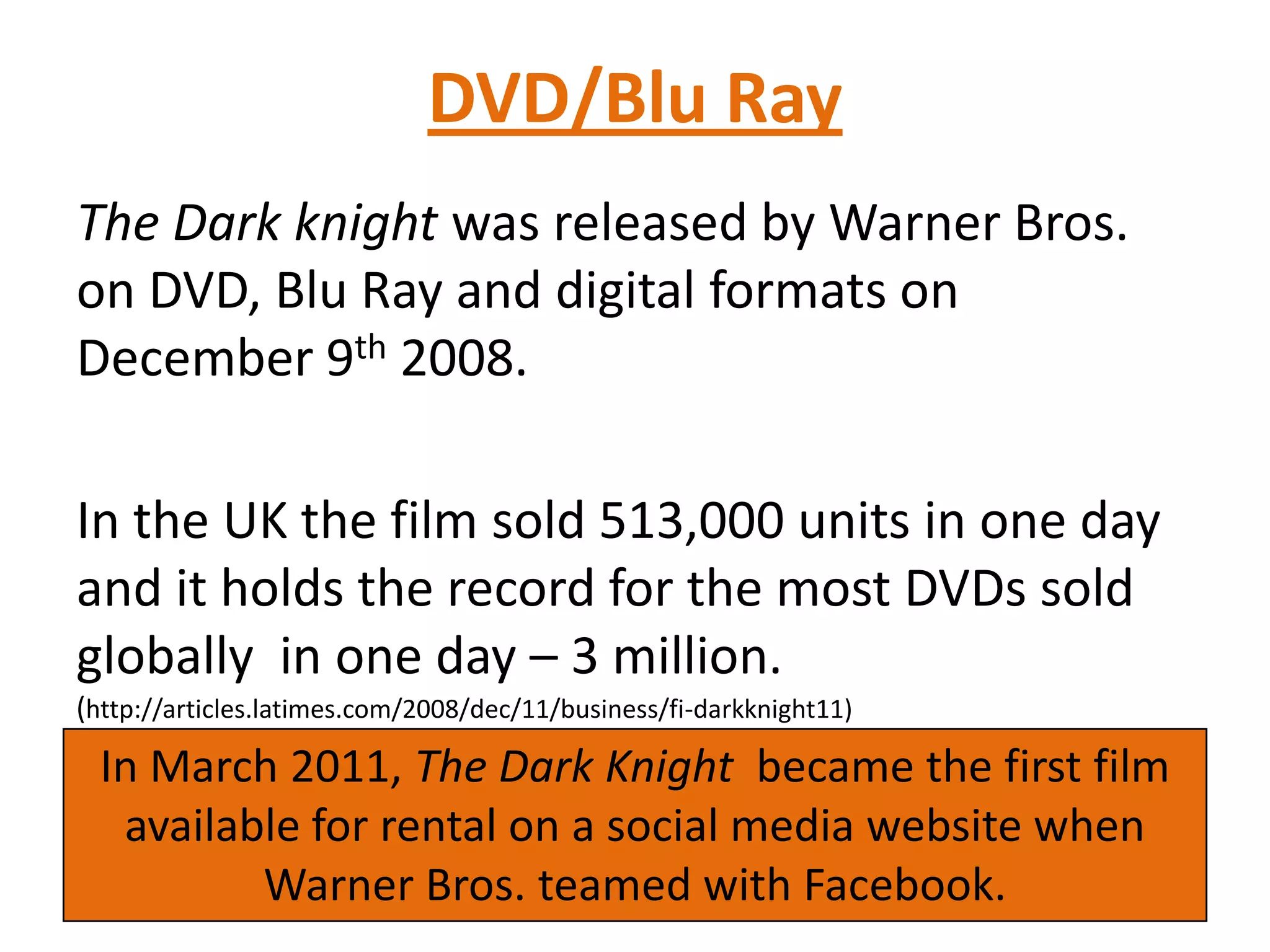 DVD/Blu Ray
The Dark knight was released by Warner Bros.
on DVD, Blu Ray and digital formats on
December 9th 2008.
In the UK the film sold 513,000 units in one day
and it holds the record for the most DVDs sold
globally in one day – 3 million.
(http://articles.latimes.com/2008/dec/11/business/fi-darkknight11)
In March 2011, The Dark Knight became the first film
available for rental on a social media website when
Warner Bros. teamed with Facebook.
 