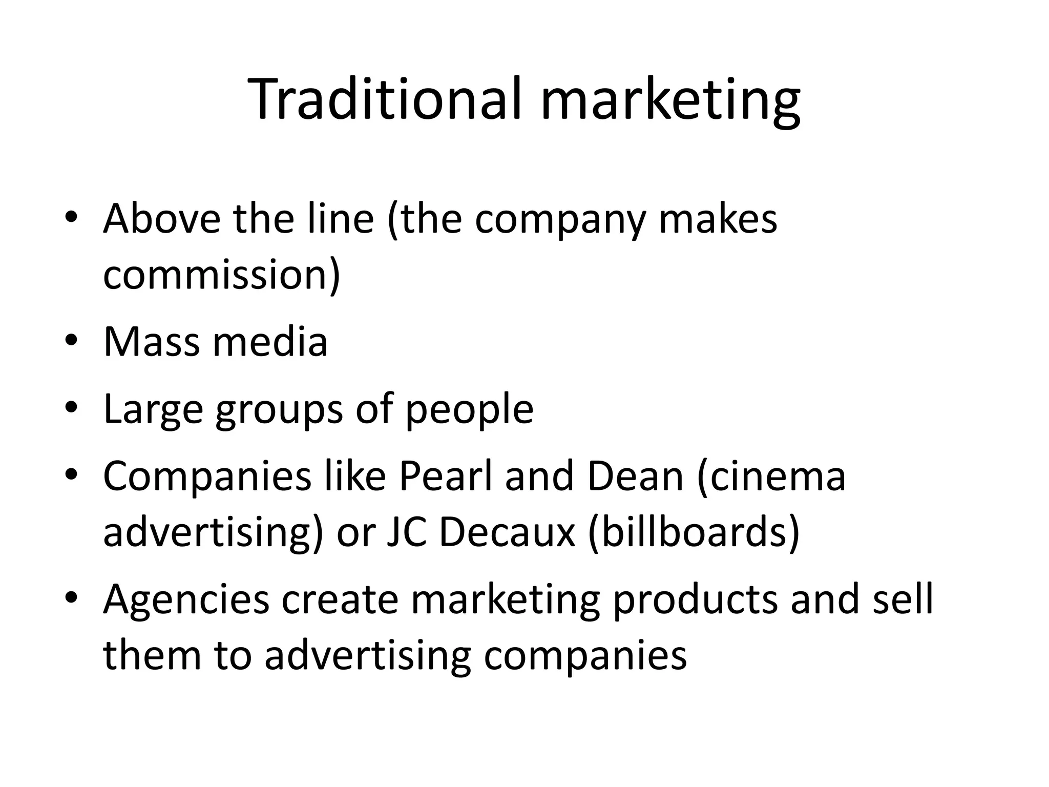 Traditional marketing
• Above the line (the company makes
commission)
• Mass media
• Large groups of people
• Companies like Pearl and Dean (cinema
advertising) or JC Decaux (billboards)
• Agencies create marketing products and sell
them to advertising companies
 