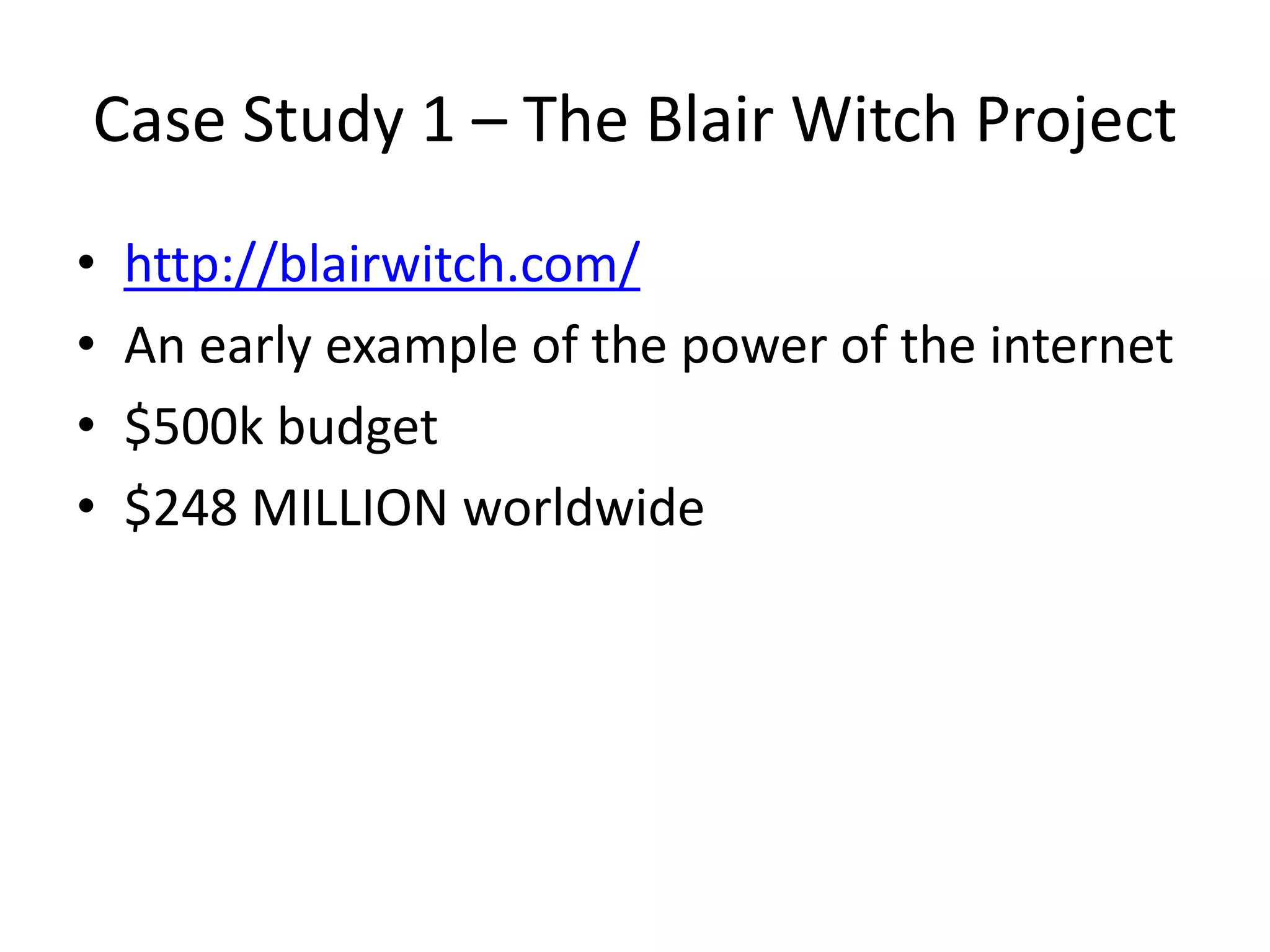 Case Study 1 – The Blair Witch Project
• http://blairwitch.com/
• An early example of the power of the internet
• $500k budget
• $248 MILLION worldwide
 
