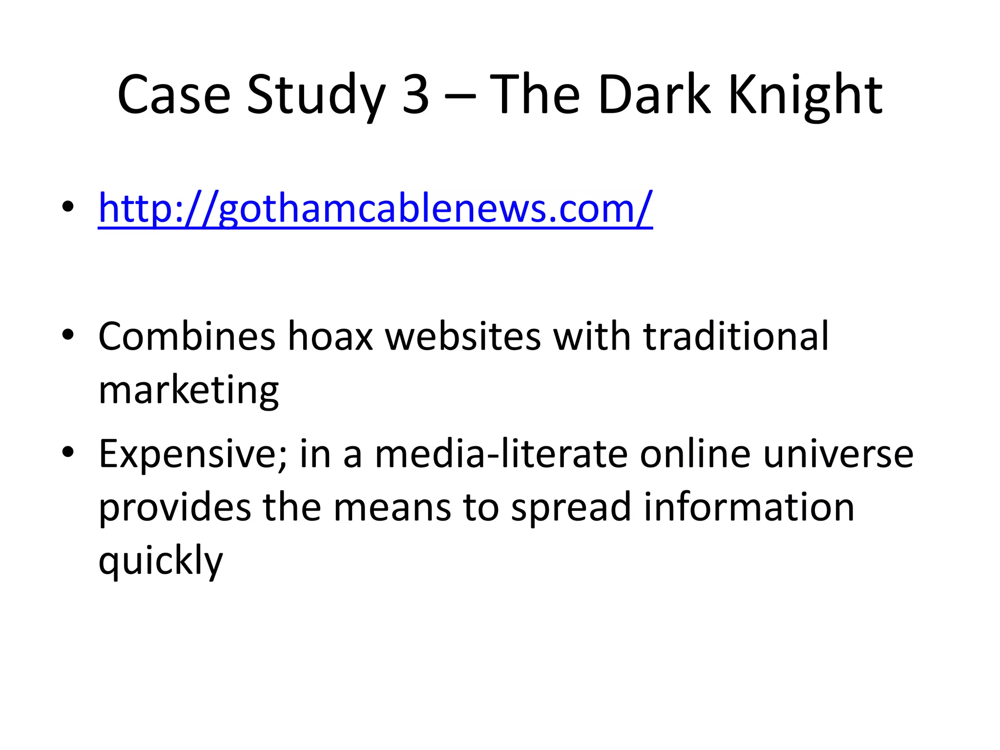 Case Study 3 – The Dark Knight
• http://gothamcablenews.com/
• Combines hoax websites with traditional
marketing
• Expensive; in a media-literate online universe
provides the means to spread information
quickly
 