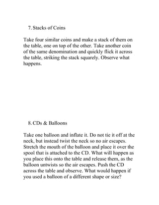 7. Stacks of Coins

Take four similar coins and make a stack of them on
the table, one on top of the other. Take another coin
of the same denomination and quickly flick it across
the table, striking the stack squarely. Observe what
happens.




  8. CDs & Balloons

Take one balloon and inflate it. Do not tie it off at the
neck, but instead twist the neck so no air escapes.
Stretch the mouth of the balloon and place it over the
spool that is attached to the CD. What will happen as
you place this onto the table and release them, as the
balloon untwists so the air escapes. Push the CD
across the table and observe. What would happen if
you used a balloon of a different shape or size?
 