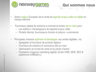 Qui sommes nous


                      •   Acteur majeur Européen de la vente de logiciels et jeux vidéo en digital en
                          marque blanche

                      •   Fournisseur global de solutions e-commerce livrées clé en main pour:
                          – Les éditeurs / Développeurs de logiciels et jeux vidéo
                          – Portails internet, fournisseurs d’accès et acteurs e-commerce

                      •   Principales missions optimiser et développer vos ventes digitales via:
                           – Agrégation et fourniture de produits digitaux
                           – Fourniture de solutions E commerce clés en main
                           – Optimisation du tunnel de vente et du panier d’achat
                           – Prestations d’agence marketing digitale (Outils CRM, SEM, SEO &
                              plateforme d’affiliation )
www.nexwaygames.com
 