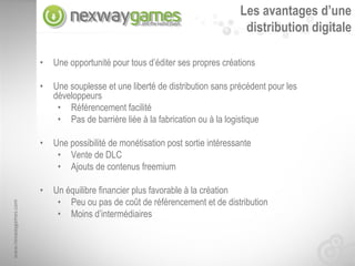 Les avantages d’une
                                                                               distribution digitale

                      •   Une opportunité pour tous d’éditer ses propres créations

                      •   Une souplesse et une liberté de distribution sans précédent pour les
                          développeurs
                           • Référencement facilité
                           • Pas de barrière liée à la fabrication ou à la logistique

                      •   Une possibilité de monétisation post sortie intéressante
                           • Vente de DLC
                           • Ajouts de contenus freemium

                      •   Un équilibre financier plus favorable à la création
                           • Peu ou pas de coût de référencement et de distribution
www.nexwaygames.com




                           • Moins d’intermédiaires
 