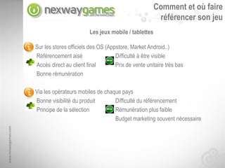 Comment et où faire
                                                                             référencer son jeu
                                              Les jeux mobile / tablettes

                      Sur les stores officiels des OS (Appstore, Market Android..)
                      Référencement aisé                  Difficulté à être visible
                      Accès direct au client final        Prix de vente unitaire très bas
                      Bonne rémunération

                      Via les opérateurs mobiles de chaque pays
                      Bonne visibilité du produit       Difficulté du référencement
                      Principe de la sélection          Rémunération plus faible
                                                        Budget marketing souvent nécessaire
www.nexwaygames.com
 