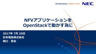 NFVアプリケーションを
OpenStackで動かす為に
2017年 7月 26日
日本電気株式会社
橋口 厚志
【NEC Confidential】
 