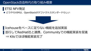 16 © NEC Corporation 2017 NEC Confidential
OpenStack改造時代の取り組み概要
▌ETSI NFV発足
 どうやらVIMは、OpenStackがデファクトスタンダードらしい
▌Icehouseをベースに足りない機能を追加実装
▌並行してRedHat社と連携、Communityでの機能実装を促進
⇒ Kiloでほぼ機能実装完了
 