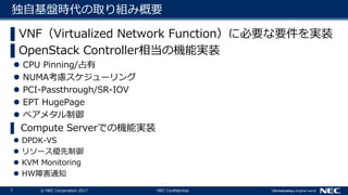 7 © NEC Corporation 2017 NEC Confidential
独自基盤時代の取り組み概要
▌VNF（Virtualized Network Function）に必要な要件を実装
▌OpenStack Controller相当の機能実装
 CPU Pinning/占有
 NUMA考慮スケジューリング
 PCI-Passthrough/SR-IOV
 EPT HugePage
 ベアメタル制御
▌ Compute Serverでの機能実装
 DPDK-VS
 リソース優先制御
 KVM Monitoring
 HW障害通知
 