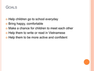 GOALS

 Help children go to school everyday
 Bring happy, comfortable

 Make a chance for children to meet each other

 Help them to write or read in Vietnamese

 Help them to be more active and confident
 