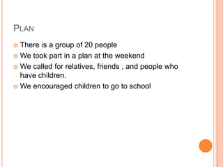 PLAN
 There is a group of 20 people
 We took part in a plan at the weekend

 We called for relatives, friends , and people who
  have children.
 We encouraged children to go to school
 