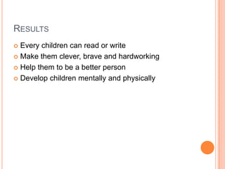 RESULTS
 Every children can read or write
 Make them clever, brave and hardworking

 Help them to be a better person

 Develop children mentally and physically
 