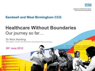 Sandwell and West Birmingham CCG


Healthcare Without Boundaries
Our journey so far…
Dr Nick Harding
MBChBBSc FRCGP MFLM DRCOG DOccMedPGDip(Cardiology)



26th June 2012




                                                     1
 