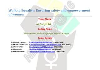 Walk to Equality: Ensuring safety and empowerment
of women
Team Name
Nirbhaya 16
College Name
Manohar Lal Maha Vidyalaya, Jajmau, Kanpur
Team Details
1) ANURAG TIWARI - (Email-climaxvictory@gmail.com, +918081878387)
2) SACHIN SRIVASTAVA- (Email-srivastavasachin27031994@gmail.com , 8604780836)
3) ANOOP SINGH - (Email-singhanoop949@gmail.com ,8791301896)
4) RAHUL RAI - (Email-rairahul390@gmail.com, 8687255560)
5) RAHUL KUMAR - (Email-climaxvictory001@gmail.com ,7784061018)
 