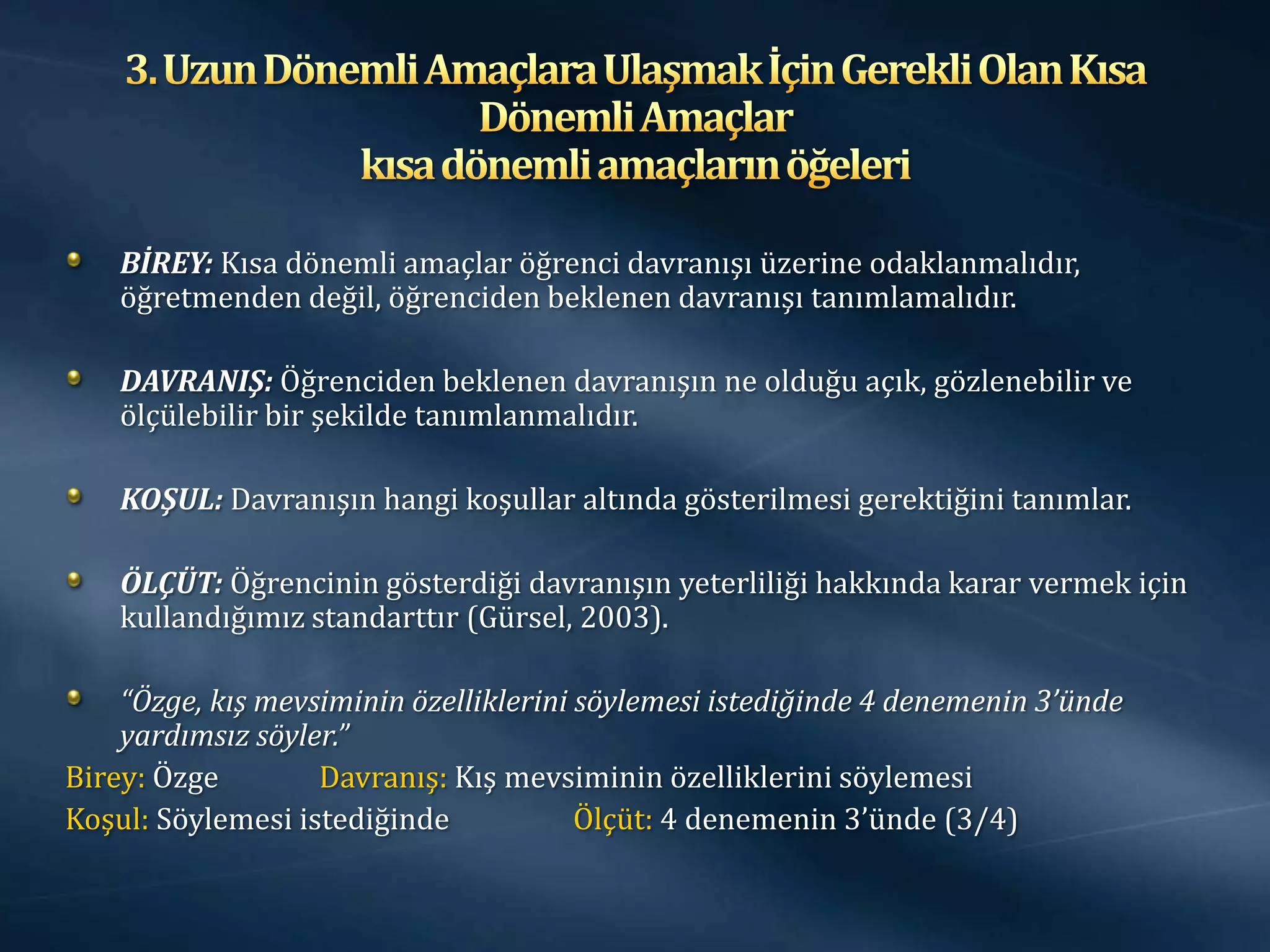 BİREY: Kısa dönemli amaçlar öğrenci davranışı üzerine odaklanmalıdır,
    öğretmenden değil, öğrenciden beklenen davranışı tanımlamalıdır.

    DAVRANIŞ: Öğrenciden beklenen davranışın ne olduğu açık, gözlenebilir ve
    ölçülebilir bir şekilde tanımlanmalıdır.

    KOŞUL: Davranışın hangi koşullar altında gösterilmesi gerektiğini tanımlar.

    ÖLÇÜT: Öğrencinin gösterdiği davranışın yeterliliği hakkında karar vermek için
    kullandığımız standarttır (Gürsel, 2003).

    “Özge, kış mevsiminin özelliklerini söylemesi istediğinde 4 denemenin 3’ünde
    yardımsız söyler.”
Birey: Özge        Davranış: Kış mevsiminin özelliklerini söylemesi
Koşul: Söylemesi istediğinde            Ölçüt: 4 denemenin 3’ünde (3/4)
 