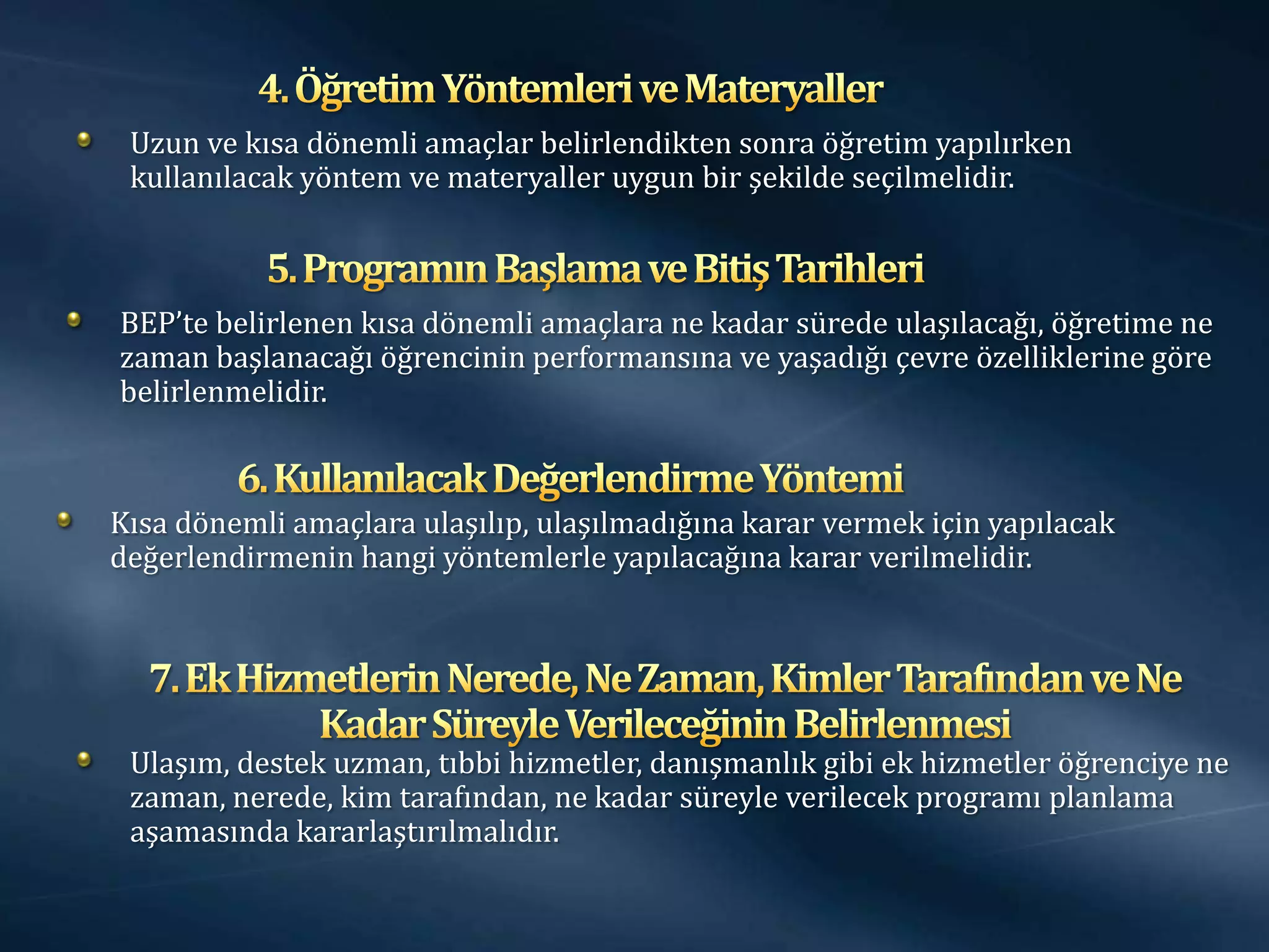 Uzun ve kısa dönemli amaçlar belirlendikten sonra öğretim yapılırken
 kullanılacak yöntem ve materyaller uygun bir şekilde seçilmelidir.



BEP’te belirlenen kısa dönemli amaçlara ne kadar sürede ulaşılacağı, öğretime ne
zaman başlanacağı öğrencinin performansına ve yaşadığı çevre özelliklerine göre
belirlenmelidir.



Kısa dönemli amaçlara ulaşılıp, ulaşılmadığına karar vermek için yapılacak
değerlendirmenin hangi yöntemlerle yapılacağına karar verilmelidir.




 Ulaşım, destek uzman, tıbbi hizmetler, danışmanlık gibi ek hizmetler öğrenciye ne
 zaman, nerede, kim tarafından, ne kadar süreyle verilecek programı planlama
 aşamasında kararlaştırılmalıdır.
 