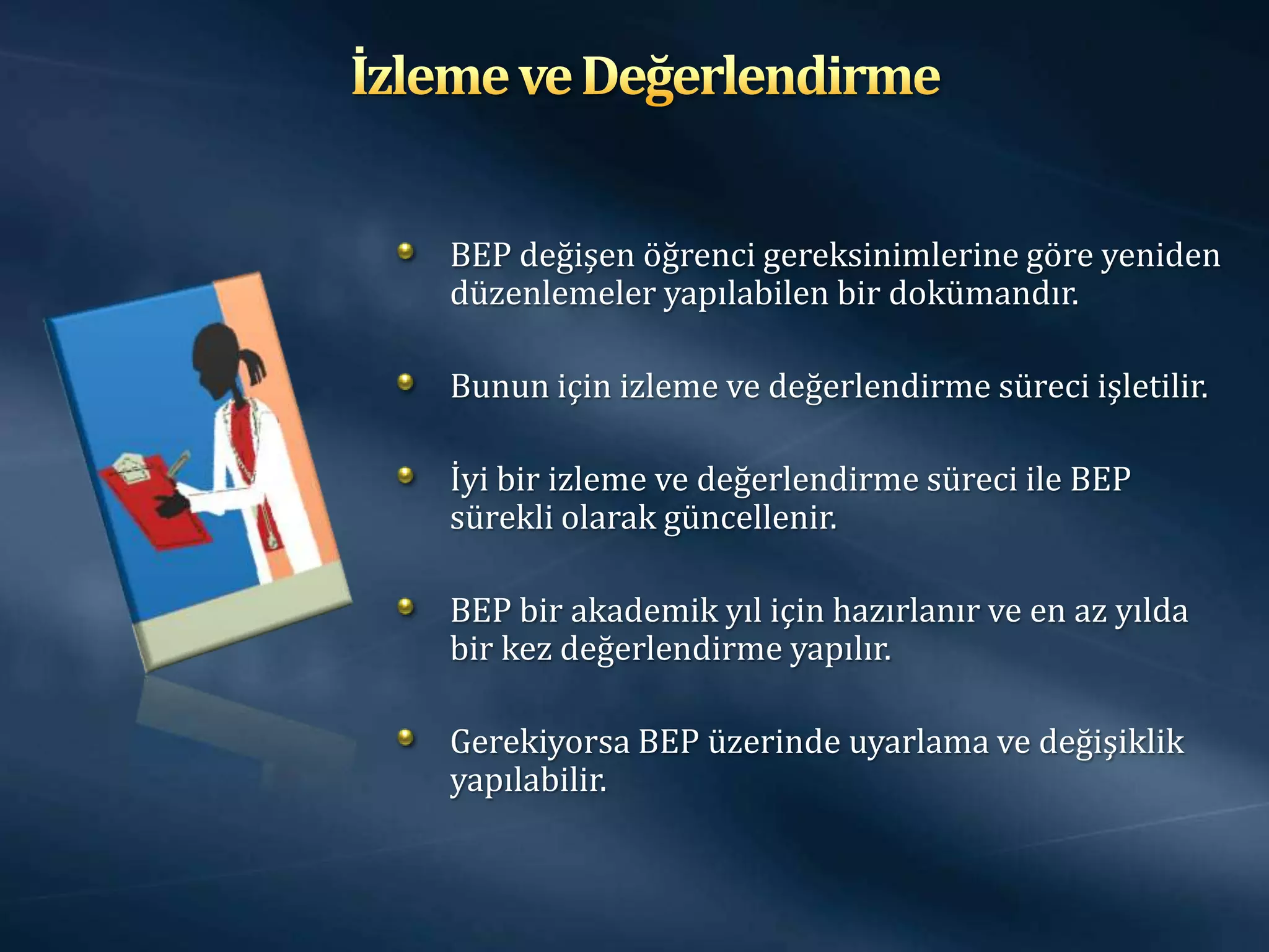 BEP değişen öğrenci gereksinimlerine göre yeniden
düzenlemeler yapılabilen bir dokümandır.

Bunun için izleme ve değerlendirme süreci işletilir.

İyi bir izleme ve değerlendirme süreci ile BEP
sürekli olarak güncellenir.

BEP bir akademik yıl için hazırlanır ve en az yılda
bir kez değerlendirme yapılır.

Gerekiyorsa BEP üzerinde uyarlama ve değişiklik
yapılabilir.
 