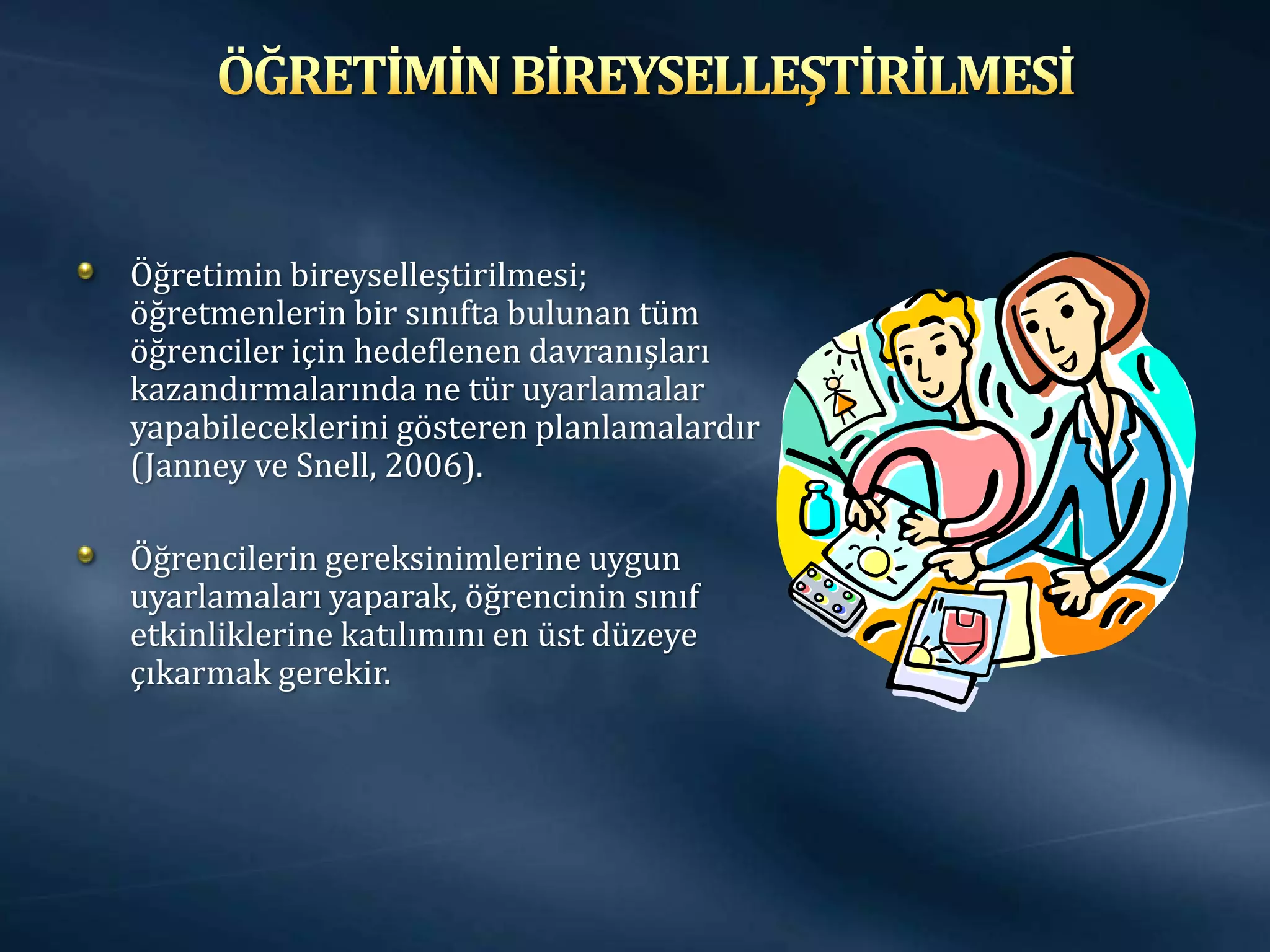 Öğretimin bireyselleştirilmesi;
öğretmenlerin bir sınıfta bulunan tüm
öğrenciler için hedeflenen davranışları
kazandırmalarında ne tür uyarlamalar
yapabileceklerini gösteren planlamalardır
(Janney ve Snell, 2006).

Öğrencilerin gereksinimlerine uygun
uyarlamaları yaparak, öğrencinin sınıf
etkinliklerine katılımını en üst düzeye
çıkarmak gerekir.
 