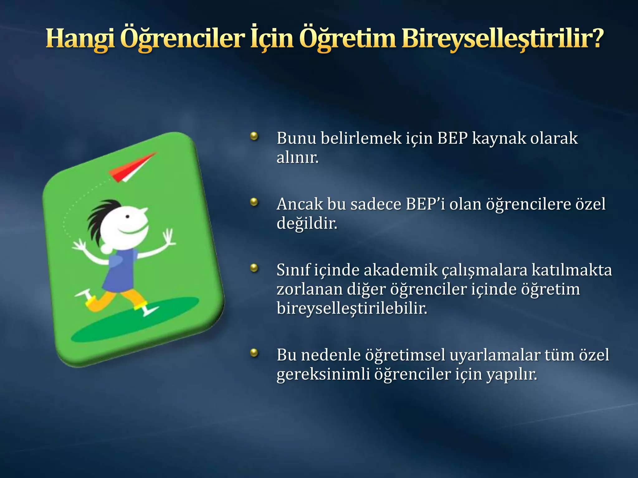 Bunu belirlemek için BEP kaynak olarak
alınır.

Ancak bu sadece BEP’i olan öğrencilere özel
değildir.

Sınıf içinde akademik çalışmalara katılmakta
zorlanan diğer öğrenciler içinde öğretim
bireyselleştirilebilir.

Bu nedenle öğretimsel uyarlamalar tüm özel
gereksinimli öğrenciler için yapılır.
 