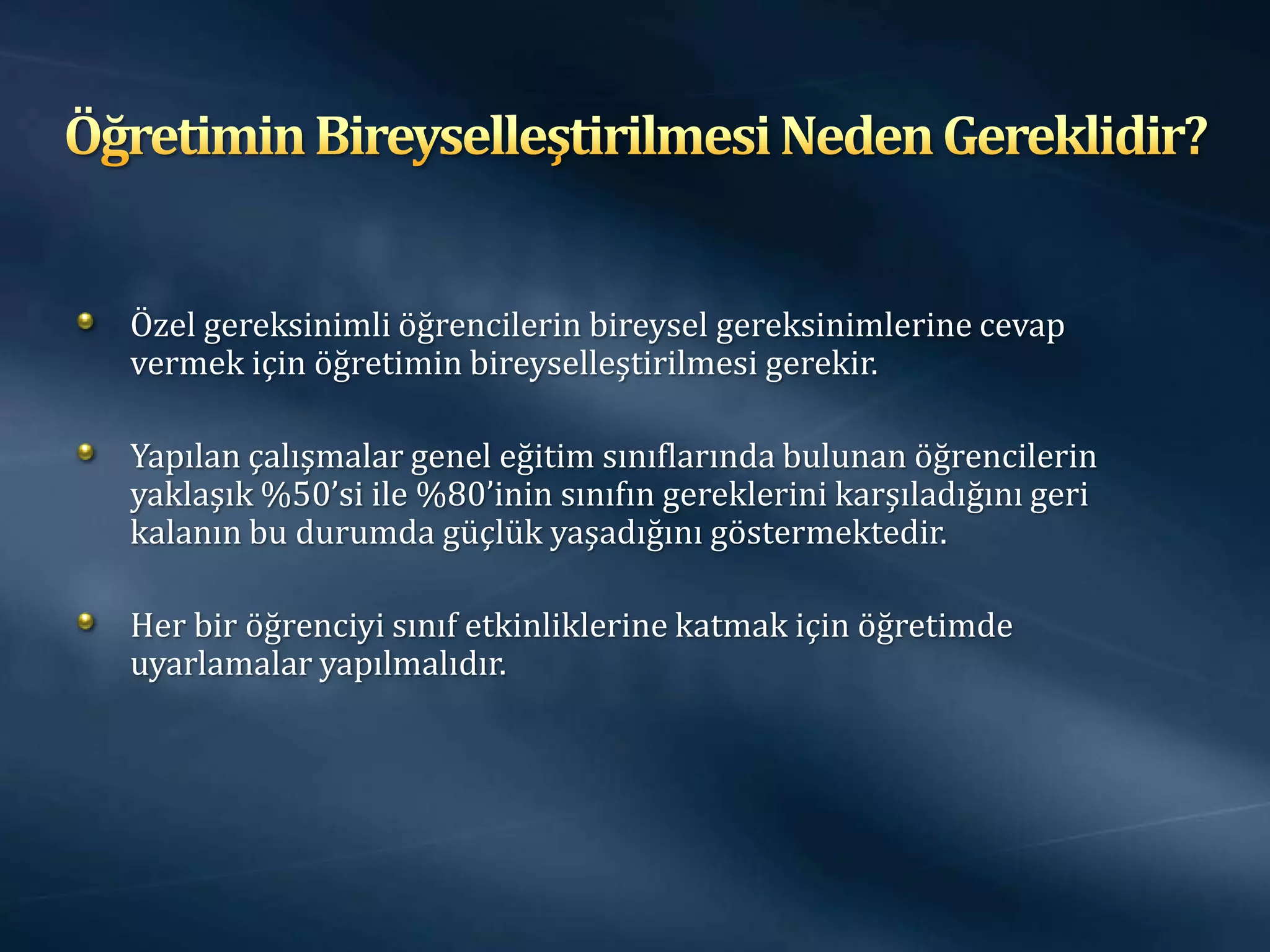 Özel gereksinimli öğrencilerin bireysel gereksinimlerine cevap
vermek için öğretimin bireyselleştirilmesi gerekir.

Yapılan çalışmalar genel eğitim sınıflarında bulunan öğrencilerin
yaklaşık %50’si ile %80’inin sınıfın gereklerini karşıladığını geri
kalanın bu durumda güçlük yaşadığını göstermektedir.

Her bir öğrenciyi sınıf etkinliklerine katmak için öğretimde
uyarlamalar yapılmalıdır.
 