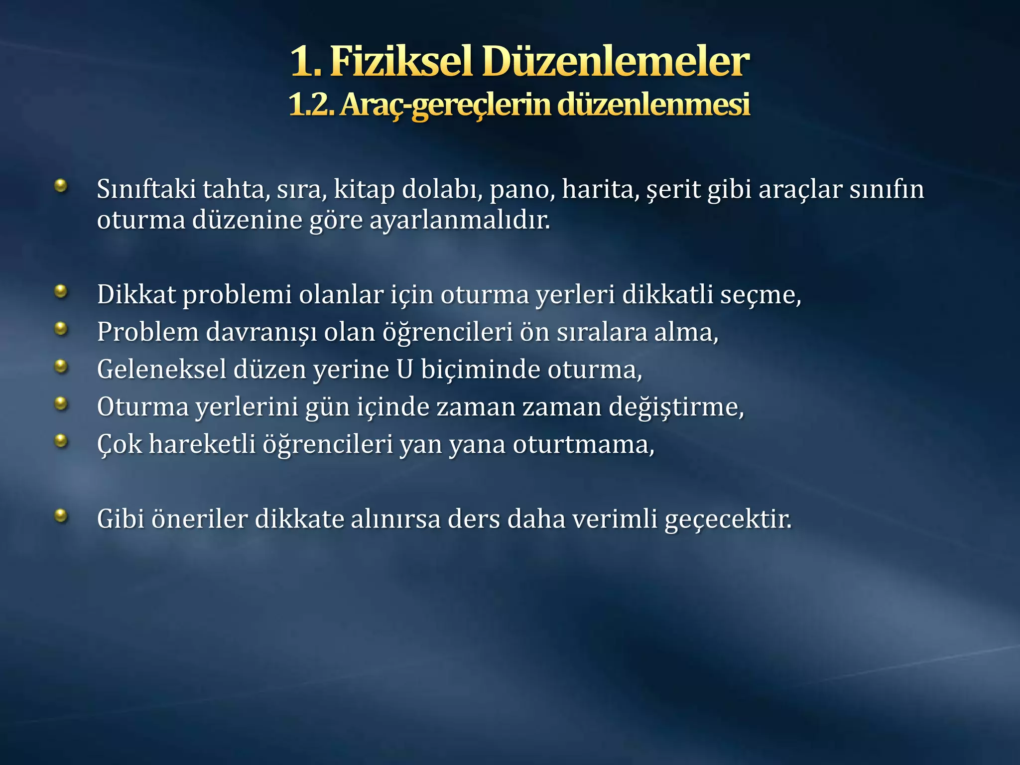 Sınıftaki tahta, sıra, kitap dolabı, pano, harita, şerit gibi araçlar sınıfın
oturma düzenine göre ayarlanmalıdır.

Dikkat problemi olanlar için oturma yerleri dikkatli seçme,
Problem davranışı olan öğrencileri ön sıralara alma,
Geleneksel düzen yerine U biçiminde oturma,
Oturma yerlerini gün içinde zaman zaman değiştirme,
Çok hareketli öğrencileri yan yana oturtmama,

Gibi öneriler dikkate alınırsa ders daha verimli geçecektir.
 