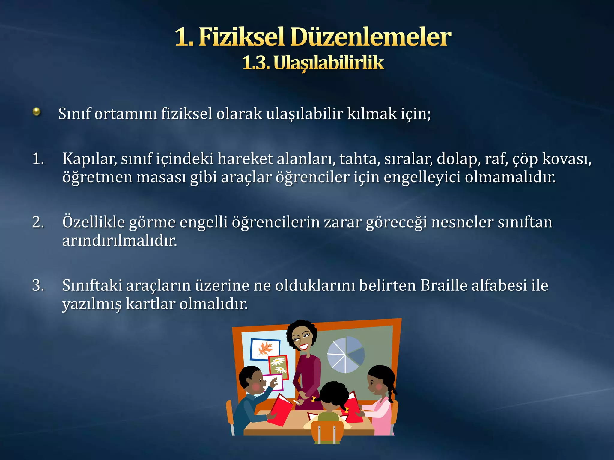Sınıf ortamını fiziksel olarak ulaşılabilir kılmak için;

1.   Kapılar, sınıf içindeki hareket alanları, tahta, sıralar, dolap, raf, çöp kovası,
     öğretmen masası gibi araçlar öğrenciler için engelleyici olmamalıdır.

2.   Özellikle görme engelli öğrencilerin zarar göreceği nesneler sınıftan
     arındırılmalıdır.

3.   Sınıftaki araçların üzerine ne olduklarını belirten Braille alfabesi ile
     yazılmış kartlar olmalıdır.
 