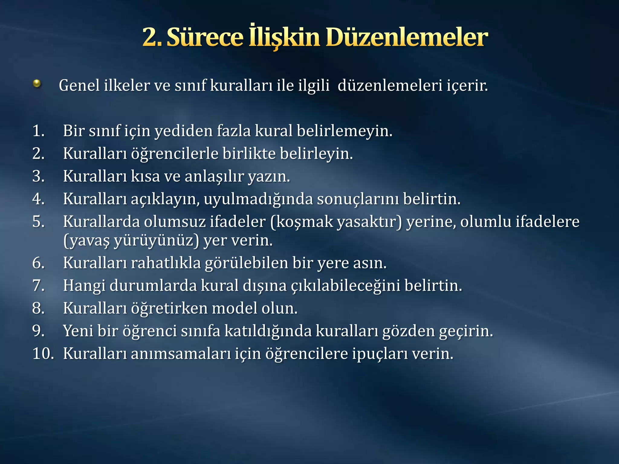 Genel ilkeler ve sınıf kuralları ile ilgili düzenlemeleri içerir.

1.  Bir sınıf için yediden fazla kural belirlemeyin.
2.  Kuralları öğrencilerle birlikte belirleyin.
3.  Kuralları kısa ve anlaşılır yazın.
4.  Kuralları açıklayın, uyulmadığında sonuçlarını belirtin.
5.  Kurallarda olumsuz ifadeler (koşmak yasaktır) yerine, olumlu ifadelere
    (yavaş yürüyünüz) yer verin.
6. Kuralları rahatlıkla görülebilen bir yere asın.
7. Hangi durumlarda kural dışına çıkılabileceğini belirtin.
8. Kuralları öğretirken model olun.
9. Yeni bir öğrenci sınıfa katıldığında kuralları gözden geçirin.
10. Kuralları anımsamaları için öğrencilere ipuçları verin.
 