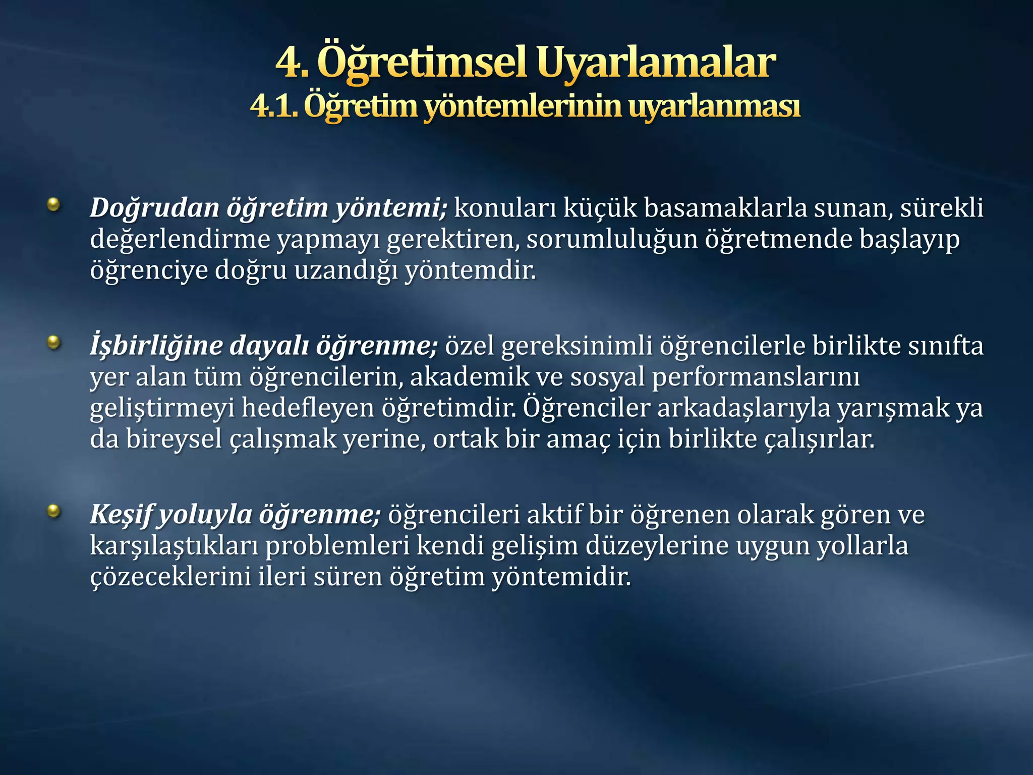 Doğrudan öğretim yöntemi; konuları küçük basamaklarla sunan, sürekli
değerlendirme yapmayı gerektiren, sorumluluğun öğretmende başlayıp
öğrenciye doğru uzandığı yöntemdir.

İşbirliğine dayalı öğrenme; özel gereksinimli öğrencilerle birlikte sınıfta
yer alan tüm öğrencilerin, akademik ve sosyal performanslarını
geliştirmeyi hedefleyen öğretimdir. Öğrenciler arkadaşlarıyla yarışmak ya
da bireysel çalışmak yerine, ortak bir amaç için birlikte çalışırlar.

Keşif yoluyla öğrenme; öğrencileri aktif bir öğrenen olarak gören ve
karşılaştıkları problemleri kendi gelişim düzeylerine uygun yollarla
çözeceklerini ileri süren öğretim yöntemidir.
 