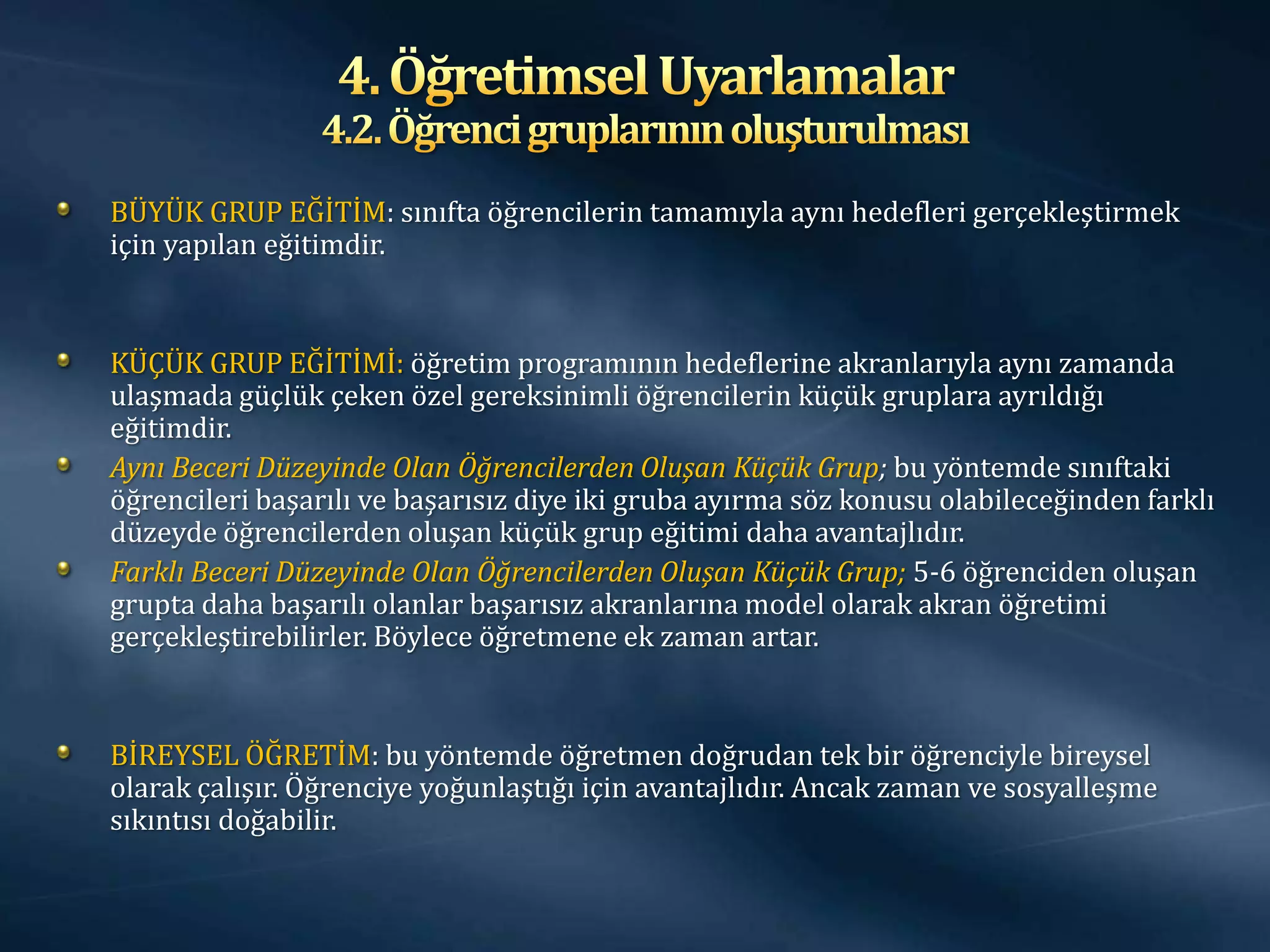 BÜYÜK GRUP EĞİTİM: sınıfta öğrencilerin tamamıyla aynı hedefleri gerçekleştirmek
için yapılan eğitimdir.


KÜÇÜK GRUP EĞİTİMİ: öğretim programının hedeflerine akranlarıyla aynı zamanda
ulaşmada güçlük çeken özel gereksinimli öğrencilerin küçük gruplara ayrıldığı
eğitimdir.
Aynı Beceri Düzeyinde Olan Öğrencilerden Oluşan Küçük Grup; bu yöntemde sınıftaki
öğrencileri başarılı ve başarısız diye iki gruba ayırma söz konusu olabileceğinden farklı
düzeyde öğrencilerden oluşan küçük grup eğitimi daha avantajlıdır.
Farklı Beceri Düzeyinde Olan Öğrencilerden Oluşan Küçük Grup; 5-6 öğrenciden oluşan
grupta daha başarılı olanlar başarısız akranlarına model olarak akran öğretimi
gerçekleştirebilirler. Böylece öğretmene ek zaman artar.


BİREYSEL ÖĞRETİM: bu yöntemde öğretmen doğrudan tek bir öğrenciyle bireysel
olarak çalışır. Öğrenciye yoğunlaştığı için avantajlıdır. Ancak zaman ve sosyalleşme
sıkıntısı doğabilir.
 