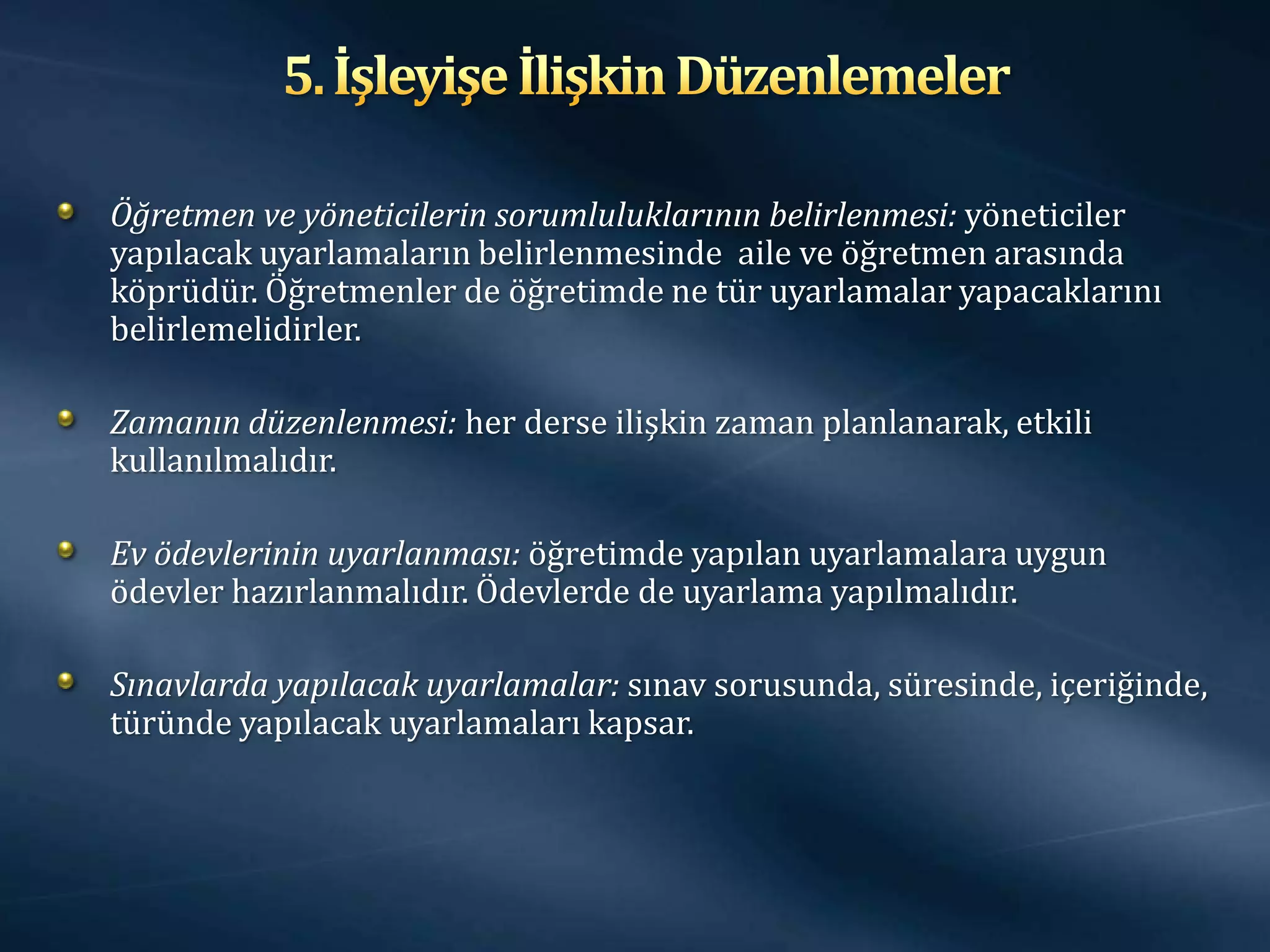 Öğretmen ve yöneticilerin sorumluluklarının belirlenmesi: yöneticiler
yapılacak uyarlamaların belirlenmesinde aile ve öğretmen arasında
köprüdür. Öğretmenler de öğretimde ne tür uyarlamalar yapacaklarını
belirlemelidirler.

Zamanın düzenlenmesi: her derse ilişkin zaman planlanarak, etkili
kullanılmalıdır.

Ev ödevlerinin uyarlanması: öğretimde yapılan uyarlamalara uygun
ödevler hazırlanmalıdır. Ödevlerde de uyarlama yapılmalıdır.

Sınavlarda yapılacak uyarlamalar: sınav sorusunda, süresinde, içeriğinde,
türünde yapılacak uyarlamaları kapsar.
 
