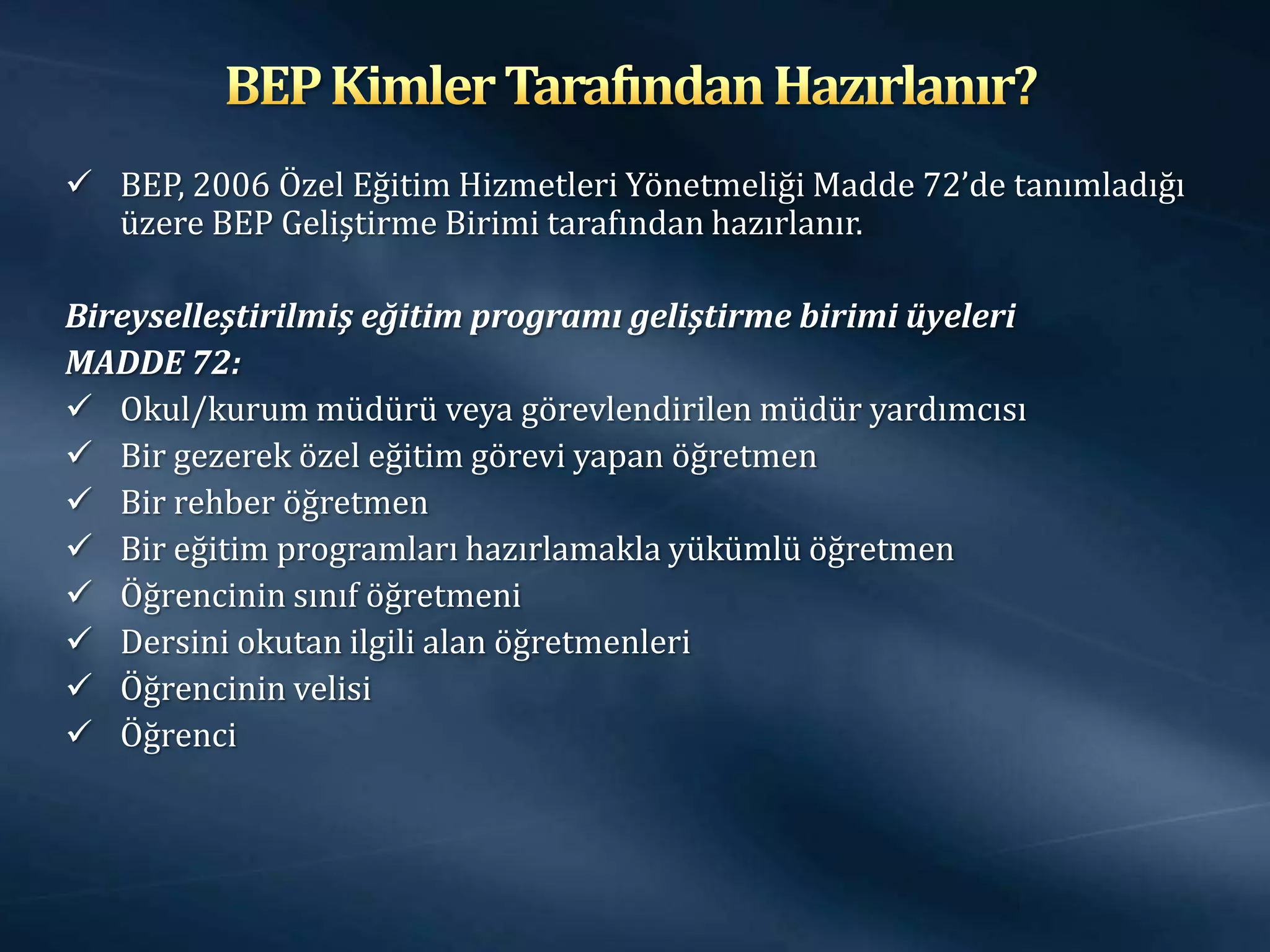  BEP, 2006 Özel Eğitim Hizmetleri Yönetmeliği Madde 72’de tanımladığı
  üzere BEP Geliştirme Birimi tarafından hazırlanır.

Bireyselleştirilmiş eğitim programı geliştirme birimi üyeleri
MADDE 72:
 Okul/kurum müdürü veya görevlendirilen müdür yardımcısı
 Bir gezerek özel eğitim görevi yapan öğretmen
 Bir rehber öğretmen
 Bir eğitim programları hazırlamakla yükümlü öğretmen
 Öğrencinin sınıf öğretmeni
 Dersini okutan ilgili alan öğretmenleri
 Öğrencinin velisi
 Öğrenci
 