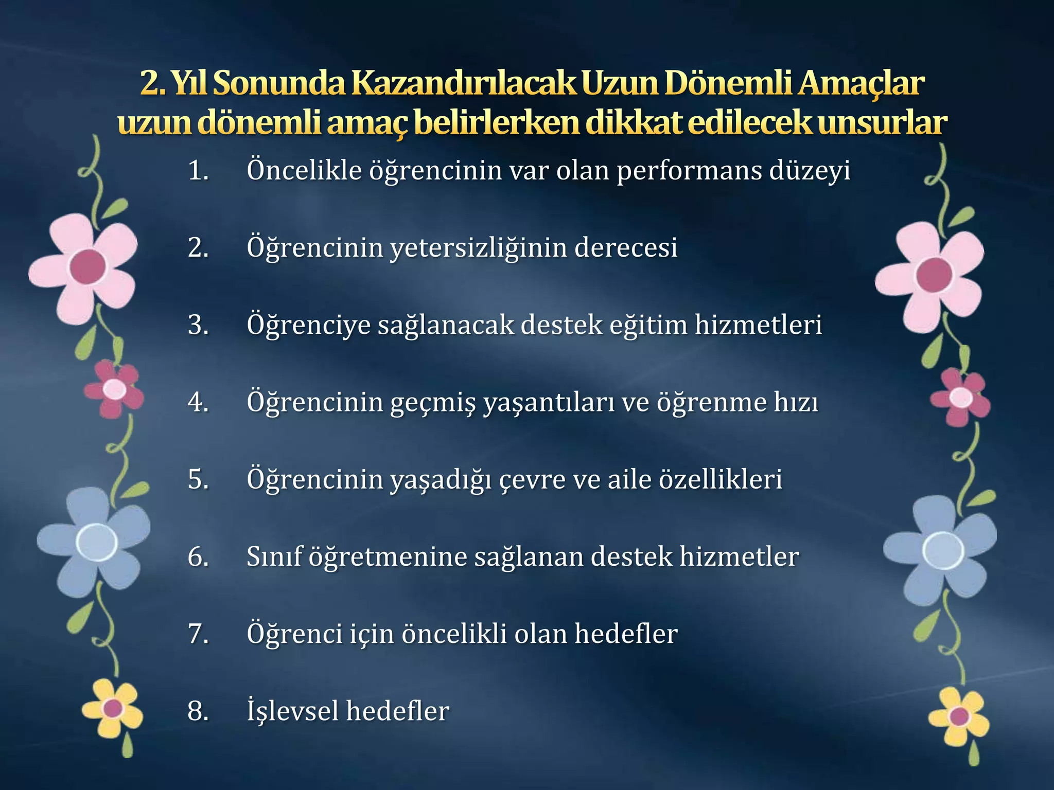 1.   Öncelikle öğrencinin var olan performans düzeyi

2.   Öğrencinin yetersizliğinin derecesi

3.   Öğrenciye sağlanacak destek eğitim hizmetleri

4.   Öğrencinin geçmiş yaşantıları ve öğrenme hızı

5.   Öğrencinin yaşadığı çevre ve aile özellikleri

6.   Sınıf öğretmenine sağlanan destek hizmetler

7.   Öğrenci için öncelikli olan hedefler

8.   İşlevsel hedefler
 