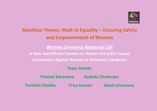 Manthan Theme: Walk to Equality – Ensuring Safety
and Empowerment of Women
Women Grievance Redressal Cell
A New and Efficient System to Thwart and Indict Sexual
Harassment Against Women in University Campuses
Team Details:
Prateek Srivastava Radhika Chatterjee
Parikshit Chadha Priya Kumari Akash Srivastava
 