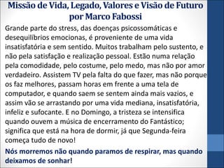 Missão de Vida, Legado, Valores e Visão de Futuro
por Marco Fabossi
Grande parte do stress, das doenças psicossomáticas e
desequilíbrios emocionas, é proveniente de uma vida
insatisfatória e sem sentido. Muitos trabalham pelo sustento, e
não pela satisfação e realização pessoal. Estão numa relação
pela comodidade, pelo costume, pelo medo, mas não por amor
verdadeiro. Assistem TV pela falta do que fazer, mas não porque
os faz melhores, passam horas em frente a uma tela de
computador, e quando saem se sentem ainda mais vazios, e
assim vão se arrastando por uma vida mediana, insatisfatória,
infeliz e sufocante. E no Domingo, a tristeza se intensifica
quando ouvem a música de encerramento do Fantástico;
significa que está na hora de dormir, já que Segunda-feira
começa tudo de novo!
Nós morremos não quando paramos de respirar, mas quando
deixamos de sonhar!
 