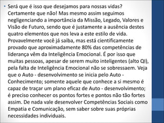 • Será que é isso que desejamos para nossas vidas?
Certamente que não! Mas mesmo assim seguimos
negligenciando a importância da Missão, Legado, Valores e
Visão de Futuro, sendo que é justamente a ausência destes
quatro elementos que nos leva a este estilo de vida.
Provavelmente você já saiba, mas está cientificamente
provado que aproximadamente 80% das competências de
liderança vêm da Inteligência Emocional. É por isso que
muitas pessoas, apesar de serem muito inteligentes (alto QI),
pela falta de Inteligência Emocional não se sobressaem. Veja
que o Auto - desenvolvimento se inicia pelo Auto -
Conhecimento; somente aquele que conhece a si mesmo é
capaz de traçar um plano eficaz de Auto - desenvolvimento;
é preciso conhecer os pontos fortes e pontos não tão fortes
assim. De nada vale desenvolver Competências Sociais como
Empatia e Comunicação, sem saber sobre suas próprias
necessidades individuais.
 