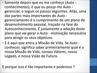 • Somente depois que eu me conheço (Auto -
conhecimento), é que eu posso me Auto -
gerenciar, e seguir os passos seguintes. Aliás, uma
das partes mais importantes do Auto -
gerenciamento é o cumprimento de um plano de
desenvolvimento pessoal, traçado na fase do
Autoconhecimento. É justamente a adoção deste
plano que vai gerar a Auto - motivação necessária
para atingir os seus objetivos.
• E é aqui que entra a Missão de Vida. Se Auto -
conhecer, significa saber primeiramente qual é a
nossa Missão de Vida, nossos Valores, nosso
Legado, e nossa Visão de Futuro.
E porque isso é tão importante e poderoso ?
 