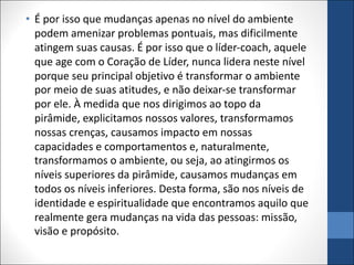 • É por isso que mudanças apenas no nível do ambiente
podem amenizar problemas pontuais, mas dificilmente
atingem suas causas. É por isso que o líder-coach, aquele
que age com o Coração de Líder, nunca lidera neste nível
porque seu principal objetivo é transformar o ambiente
por meio de suas atitudes, e não deixar-se transformar
por ele. À medida que nos dirigimos ao topo da
pirâmide, explicitamos nossos valores, transformamos
nossas crenças, causamos impacto em nossas
capacidades e comportamentos e, naturalmente,
transformamos o ambiente, ou seja, ao atingirmos os
níveis superiores da pirâmide, causamos mudanças em
todos os níveis inferiores. Desta forma, são nos níveis de
identidade e espiritualidade que encontramos aquilo que
realmente gera mudanças na vida das pessoas: missão,
visão e propósito.
 