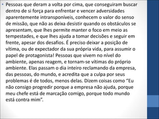 • Pessoas que deram a volta por cima, que conseguiram buscar
dentro de si força para enfrentar e vencer adversidades
aparentemente intransponíveis, conhecem o valor do senso
de missão, que não as deixa desistir quando os obstáculos se
apresentam, que lhes permite manter o foco em meio as
tempestades, e que lhes ajuda a tomar decisões e seguir em
frente, apesar dos desafios. É preciso deixar a posição de
vítima, ou de expectador da sua própria vida, para assumir o
papel de protagonista! Pessoas que vivem no nível do
ambiente, apenas reagem, e tornam-se vítimas do próprio
ambiente. Elas passam o dia inteiro reclamando da empresa,
das pessoas, do mundo, e acredita que a culpa por seus
problemas é de todos, menos delas. Dizem coisas como “Eu
não consigo progredir porque a empresa não ajuda, porque
meu chefe está de marcação comigo, porque todo mundo
está contra mim”.
 