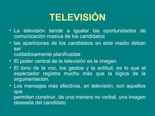 TELEVISIÓN La televisión tiende a igualar las oportunidades de comunicación masiva de los candidatos las apariciones de los candidatos en este medio deban ser  cuidadosamente planificadas El poder central de la televisión es la imagen El tono de la voz, los gestos y la actitud, es lo que el espectador registra mucho más que la lógica de la argumentación.  Los mensajes más efectivos, en televisión, son aquellos que  permiten construir, de una manera no verbal, una imagen deseada del candidato 