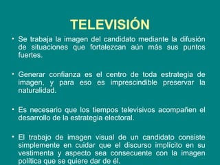 Se trabaja la imagen del candidato mediante la difusión de situaciones que fortalezcan aún más sus puntos fuertes. Generar confianza es el centro de toda estrategia de imagen, y para eso es imprescindible preservar la naturalidad.  Es necesario que los tiempos televisivos acompañen el desarrollo de la estrategia electoral. El trabajo de imagen visual de un candidato consiste simplemente en cuidar que el discurso implícito en su vestimenta y aspecto sea consecuente con la imagen política que se quiere dar de él.  TELEVISIÓN 