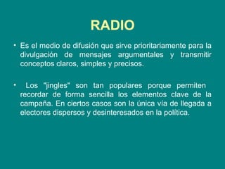 RADIO Es el medio de difusión que sirve prioritariamente para la divulgación de mensajes argumentales y transmitir conceptos claros, simples y precisos.  Los "jingles" son tan populares porque permiten  recordar de forma sencilla los elementos clave de la campaña. En ciertos casos son la única vía de llegada a electores dispersos y desinteresados en la política.  