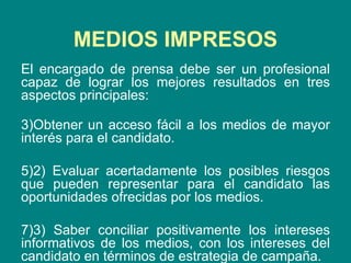 El encargado de prensa debe ser un profesional capaz de lograr los mejores resultados en tres aspectos principales: Obtener un acceso fácil a los medios de mayor interés para el candidato. 2) Evaluar acertadamente los posibles riesgos que pueden representar para el candidato las oportunidades ofrecidas por los medios. 3) Saber conciliar positivamente los intereses informativos de los medios, con los intereses del candidato en términos de estrategia de campaña.  MEDIOS IMPRESOS 
