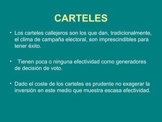CARTELES Los carteles callejeros son los que dan, tradicionalmente, el clima de campaña electoral, son imprescindibles para tener éxito.  Tienen poca o ninguna efectividad como generadores de decisión de voto. Dado el coste de los carteles es prudente no exagerar la inversión en este medio que muestra escasa efectividad. 
