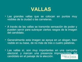 Las grandes vallas que se colocan en puntos muy visibles de la ciudad o las carreteras. A través de las vallas se transmite sensación de poder y pueden servir para subrayar ciertos rasgos de la imagen del candidato.  Generalmente esta imagen se apoya en un slogan, bien visible en su base, de no más de tres o cuatro palabras.  Las vallas sí, son muy importantes en una campaña electoral, y marcan una presencia imprescindible del candidato en el paisaje de la elección.  VALLAS 
