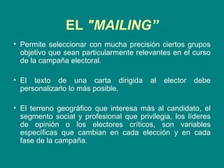 EL  "MAILING” Permite seleccionar con mucha precisión ciertos grupos objetivo que sean particularmente relevantes en el curso de la campaña electoral.  El texto de una carta dirigida al elector debe personalizarlo lo más posible.  El terreno geográfico que interesa más al candidato, el segmento social y profesional que privilegia, los líderes de opinión o los electores críticos, son variables específicas que cambian en cada elección y en cada fase de la campaña. 