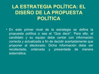 LA ESTRATEGIA POLÍTICA:  EL DISEÑO DE LA PROPUESTA POLÍTICA En este primer nivel de la estrategia se define la propuesta política o sea el “Que decir”. Para ello, el candidato y su equipo debe contar con información correcta y actualizada a fin de decidir acertadamente que proponer al electorado. Dicha información debe ser recolectada, ordenada y presentada de manera sistemática.  