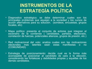 INSTRUMENTOS DE LA ESTRATEGÍA POLÍTICA Diagnostico estratégico: se debe determinar cuales son los principales problemas que aquejan a la sociedad y los cursos de acción alternativos para su solución.  (sondeos, encuestas, grupos focales, etc) Mapa político: presenta el conjunto de actores que integran el escenario de la contienda ( candidatos, partidos, electorado, correlación de fuerzas, potenciales alianzas, grupos de presión, etc.) Red motivacional del voto: analiza cuales son las motivaciones electorales mas latentes sean estas manifiestas o no (COMUNIDAD)  Estrategia de posicionamiento: decide cual es la forma más aconsejable de posicionar al candidato de cara a la elección, considerando las fortalezas y debilidades propias y aquellas de los demás candidatos.  