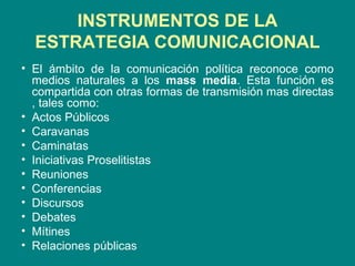 INSTRUMENTOS DE LA ESTRATEGIA COMUNICACIONAL El ámbito de la comunicación política reconoce como medios naturales a los  mass media . Esta función es compartida con otras formas de transmisión mas directas , tales como: Actos Públicos Caravanas Caminatas Iniciativas Proselitistas Reuniones Conferencias Discursos Debates Mítines Relaciones públicas 