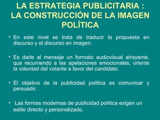 LA ESTRATEGIA PUBLICITARIA  : LA CONSTRUCCIÓN DE LA IMAGEN POLÍTICA En este nivel se trata de traducir la propuesta en discurso y el discurso en imagen. Es darle al mensaje un formato audiovisual atrayente, que recurriendo a las apelaciones emocionales, oriente la voluntad del votante a favor del candidato.  El objetivo de la publicidad política es comunicar y persuadir. Las formas modernas de publicidad política exigen un estilo directo y personalizado.   