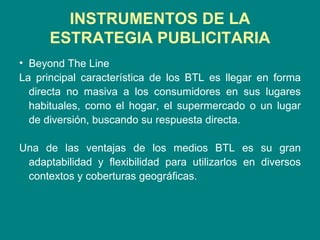 INSTRUMENTOS DE LA ESTRATEGIA PUBLICITARIA Beyond The Line La principal característica de los BTL es llegar en forma directa no masiva a los consumidores en sus lugares habituales, como el hogar, el supermercado o un lugar de diversión, buscando su respuesta directa. Una de las ventajas de los medios BTL es su gran adaptabilidad y flexibilidad para utilizarlos en diversos contextos y coberturas geográficas. 